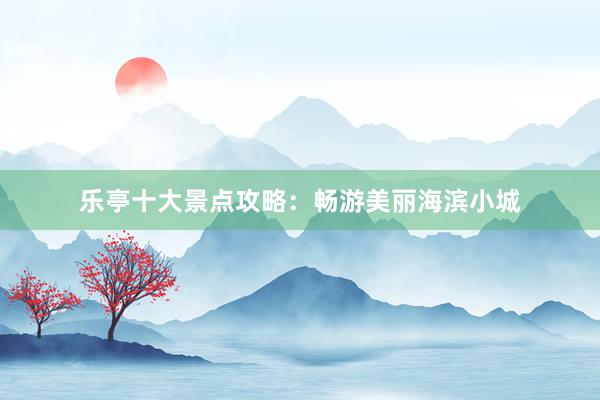 乐亭十大景点攻略：畅游美丽海滨小城