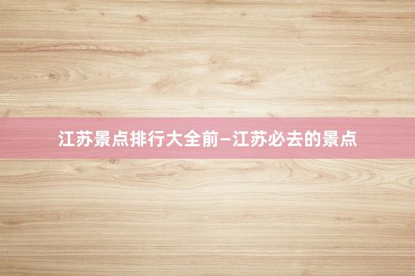 江苏景点排行大全前—江苏必去的景点