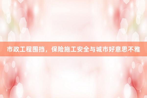 市政工程围挡，保险施工安全与城市好意思不雅