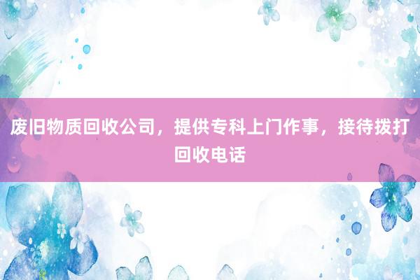 废旧物质回收公司，提供专科上门作事，接待拨打回收电话