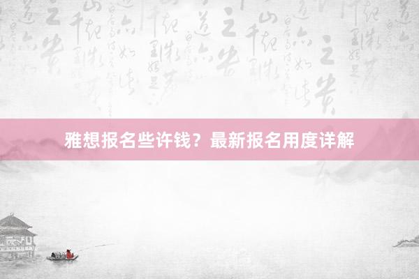 雅想报名些许钱？最新报名用度详解
